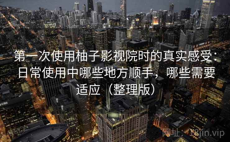 第一次使用柚子影视院时的真实感受：日常使用中哪些地方顺手，哪些需要适应（整理版）