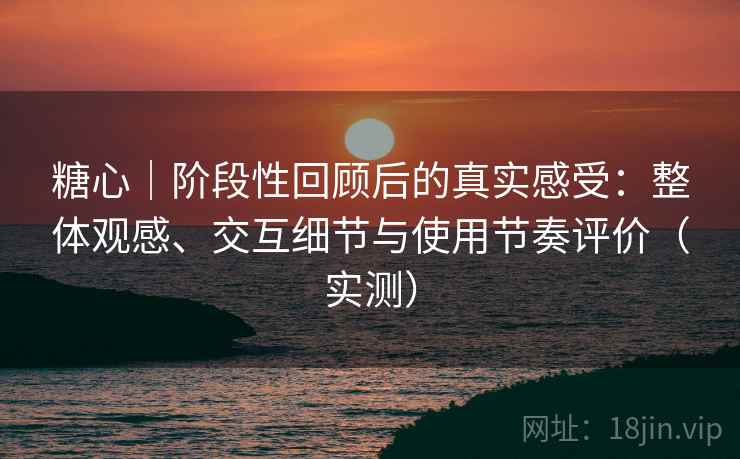 糖心｜阶段性回顾后的真实感受：整体观感、交互细节与使用节奏评价（实测）