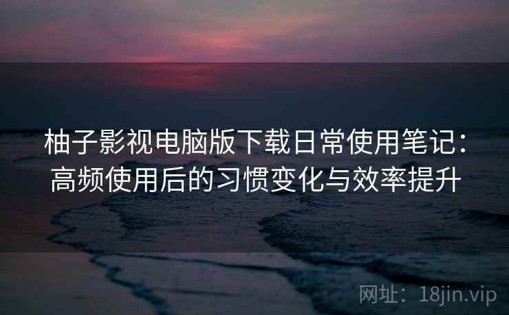 柚子影视电脑版下载日常使用笔记:高频使用后的习惯变化与效率提升 柚子影视电脑版下载日常使用笔记:高频使用后的习惯变化与效率提升