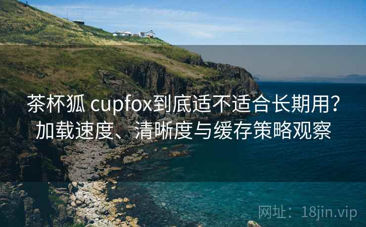 茶杯狐 cupfox到底适不适合长期用?加载速度、清晰度与缓存策略观察 茶杯狐 cupfox到底适不适合长期用?加载速度、清晰度与缓存策略观察