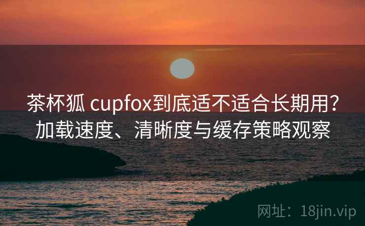 茶杯狐 cupfox到底适不适合长期用?加载速度、清晰度与缓存策略观察 茶杯狐 cupfox到底适不适合长期用?加载速度、清晰度与缓存策略观察
