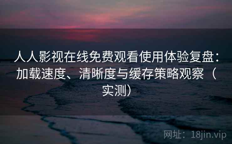 人人影视在线免费观看使用体验复盘：加载速度、清晰度与缓存策略观察（实测）