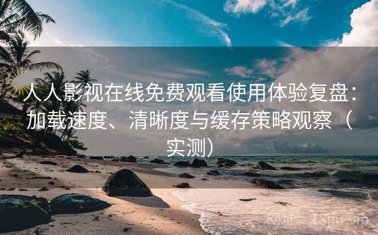 人人影视在线免费观看使用体验复盘：加载速度、清晰度与缓存策略观察（实测）