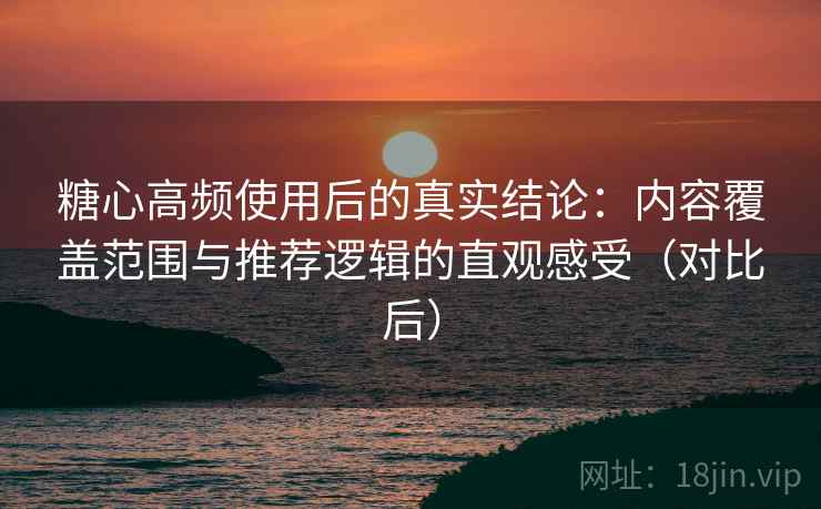 糖心高频使用后的真实结论:内容覆盖范围与推荐逻辑的直观感受(对比后) 糖心高频使用后的真实结论:内容覆盖范围与推荐逻辑的直观感受(对比后)