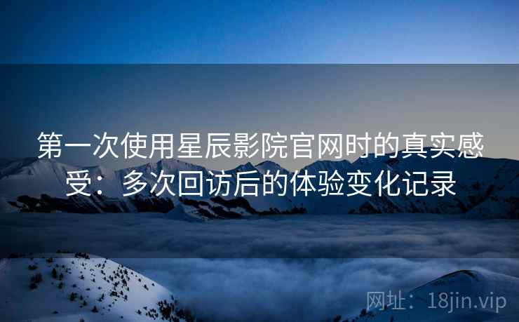 第一次使用星辰影院官网时的真实感受:多次回访后的体验变化记录 第一次使用星辰影院官网时的真实感受:多次回访后的体验变化记录