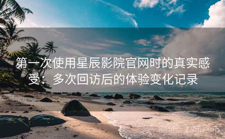 第一次使用星辰影院官网时的真实感受:多次回访后的体验变化记录 第一次使用星辰影院官网时的真实感受:多次回访后的体验变化记录