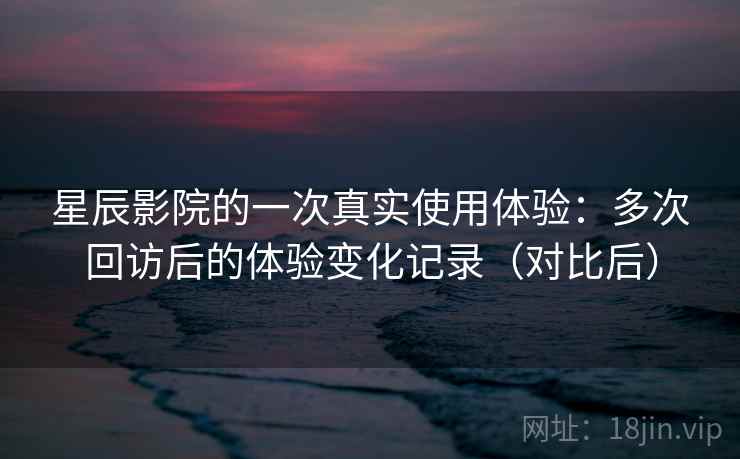 星辰影院的一次真实使用体验:多次回访后的体验变化记录(对比后) 星辰影院的一次真实使用体验:多次回访后的体验变化记录(对比后)