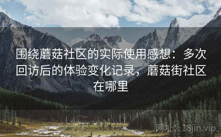 围绕蘑菇社区的实际使用感想:多次回访后的体验变化记录,蘑菇街社区在哪里 围绕蘑菇社区的实际使用感想:多次回访后的体验变化记录,蘑菇街社区在哪里