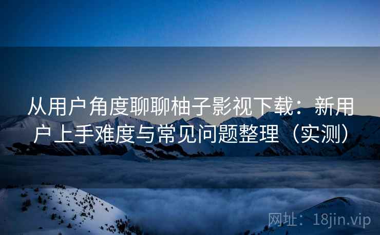 从用户角度聊聊柚子影视下载:新用户上手难度与常见问题整理(实测) 从用户角度聊聊柚子影视下载:新用户上手难度与常见问题整理(实测)