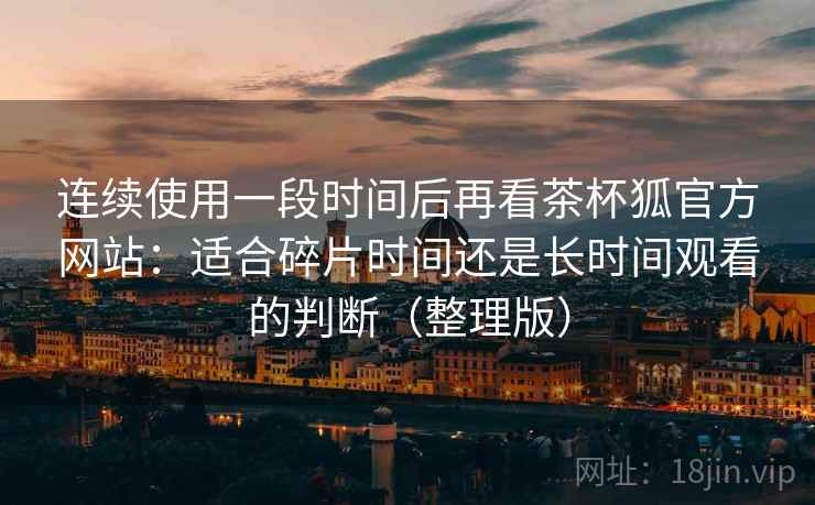 连续使用一段时间后再看茶杯狐官方网站:适合碎片时间还是长时间观看的判断(整理版) 连续使用一段时间后再看茶杯狐官方网站:适合碎片时间还是长时间观看的判断(整理版)