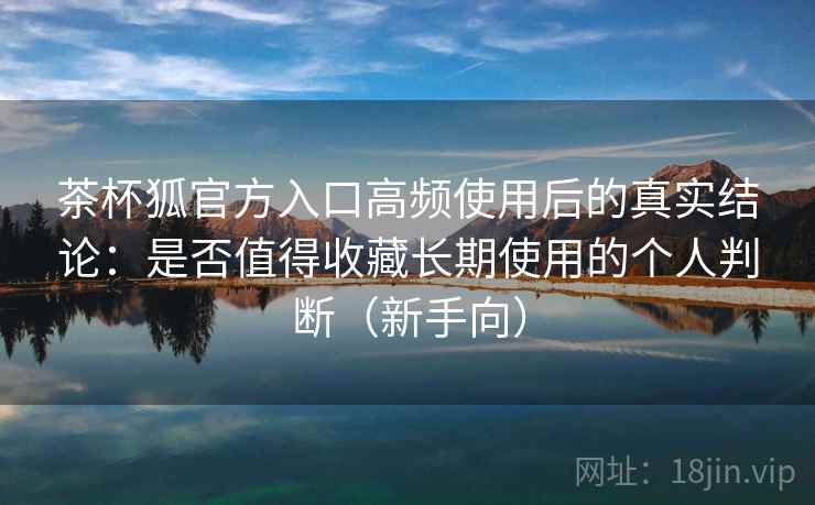 茶杯狐官方入口高频使用后的真实结论:是否值得收藏长期使用的个人判断(新手向) 茶杯狐官方入口高频使用后的真实结论:是否值得收藏长期使用的个人判断(新手向)