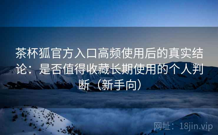 茶杯狐官方入口高频使用后的真实结论:是否值得收藏长期使用的个人判断(新手向) 茶杯狐官方入口高频使用后的真实结论:是否值得收藏长期使用的个人判断(新手向)