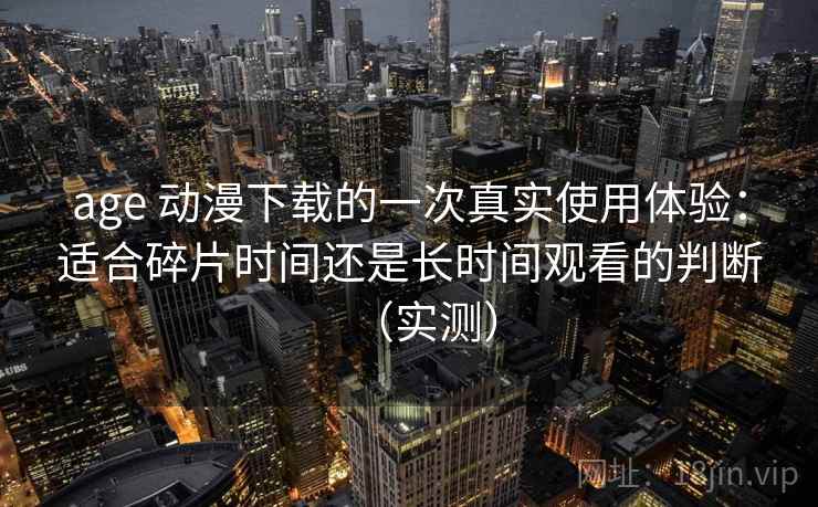 age 动漫下载的一次真实使用体验:适合碎片时间还是长时间观看的判断(实测) age 动漫下载的一次真实使用体验:适合碎片时间还是长时间观看的判断(实测)