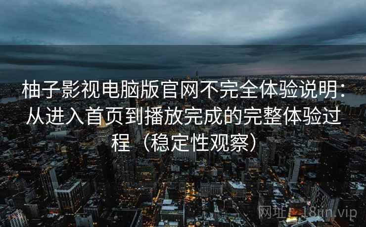 柚子影视电脑版官网不完全体验说明:从进入首页到播放完成的完整体验过程(稳定性观察) 柚子影视电脑版官网不完全体验说明:从进入首页到播放完成的完整体验过程(稳定性观察)