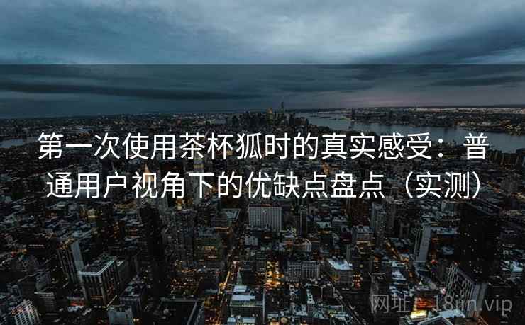 第一次使用茶杯狐时的真实感受:普通用户视角下的优缺点盘点(实测) 第一次使用茶杯狐时的真实感受:普通用户视角下的优缺点盘点(实测)