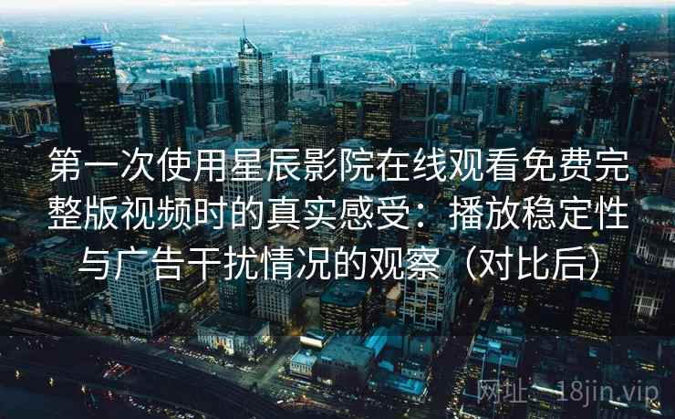 第一次使用星辰影院在线观看免费完整版视频时的真实感受：播放稳定性与广告干扰情况的观察（对比后）