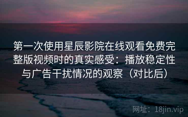 第一次使用星辰影院在线观看免费完整版视频时的真实感受：播放稳定性与广告干扰情况的观察（对比后）