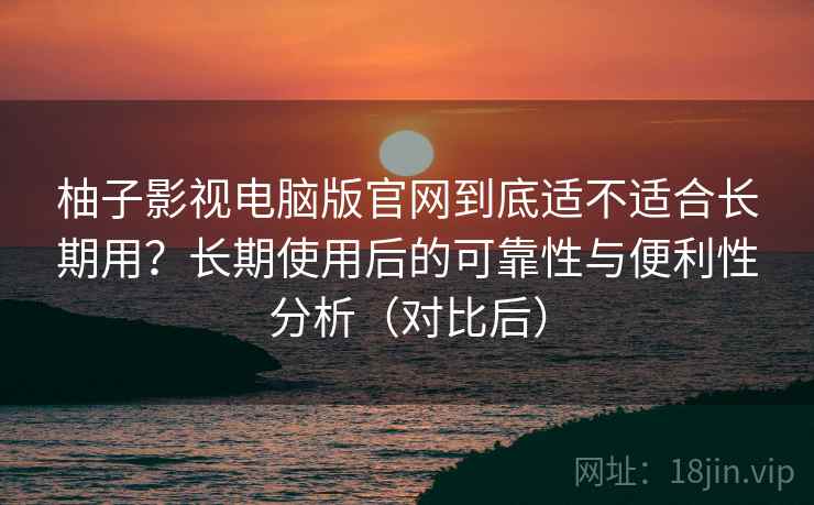 柚子影视电脑版官网到底适不适合长期用?长期使用后的可靠性与便利性分析(对比后) 柚子影视电脑版官网到底适不适合长期用?长期使用后的可靠性与便利性分析(对比后)