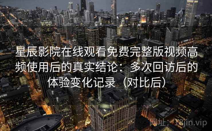 星辰影院在线观看免费完整版视频高频使用后的真实结论:多次回访后的体验变化记录(对比后) 星辰影院在线观看免费完整版视频高频使用后的真实结论:多次回访后的体验变化记录(对比后)