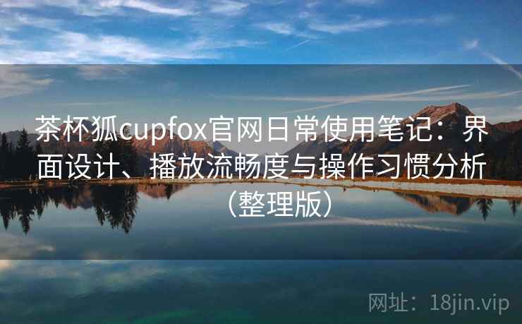 茶杯狐cupfox官网日常使用笔记：界面设计、播放流畅度与操作习惯分析（整理版）