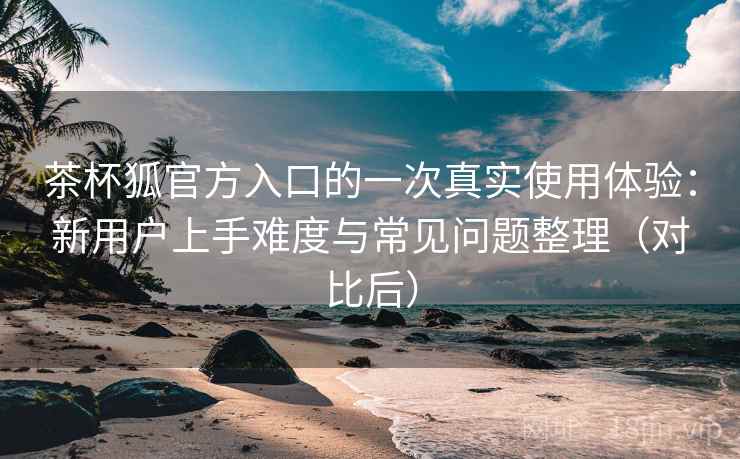 茶杯狐官方入口的一次真实使用体验：新用户上手难度与常见问题整理（对比后）