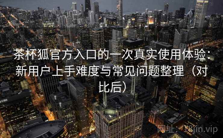 茶杯狐官方入口的一次真实使用体验：新用户上手难度与常见问题整理（对比后）