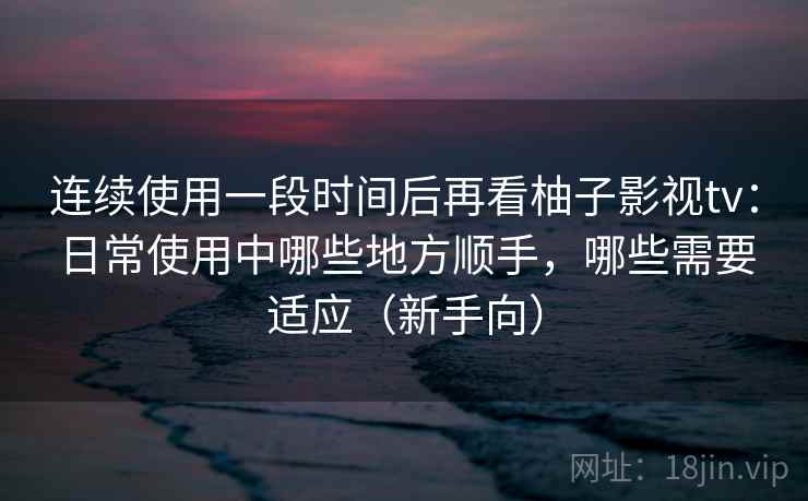 连续使用一段时间后再看柚子影视tv：日常使用中哪些地方顺手，哪些需要适应（新手向）