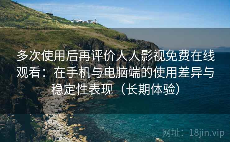 多次使用后再评价人人影视免费在线观看：在手机与电脑端的使用差异与稳定性表现（长期体验）