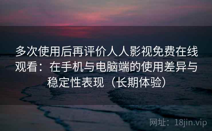 多次使用后再评价人人影视免费在线观看：在手机与电脑端的使用差异与稳定性表现（长期体验）