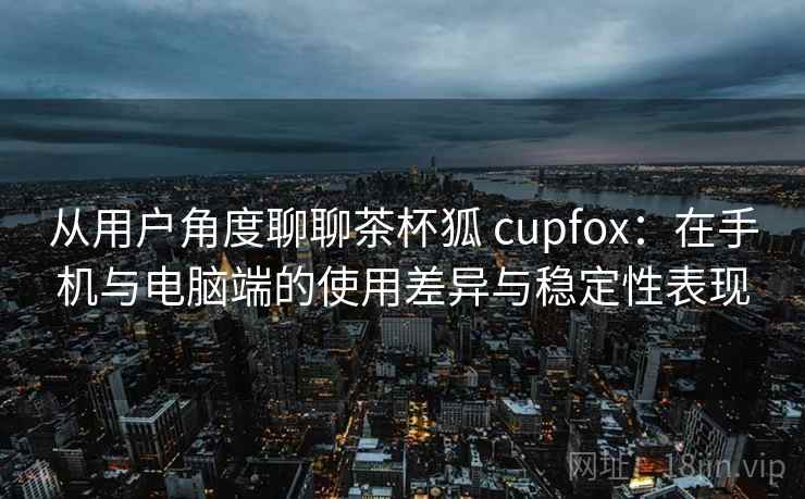 从用户角度聊聊茶杯狐 cupfox:在手机与电脑端的使用差异与稳定性表现 从用户角度聊聊茶杯狐 cupfox:在手机与电脑端的使用差异与稳定性表现