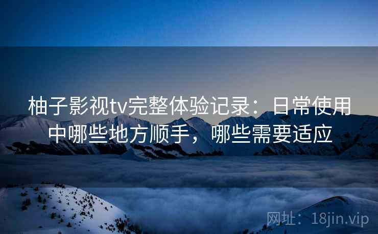 柚子影视tv完整体验记录:日常使用中哪些地方顺手,哪些需要适应 柚子影视tv完整体验记录:日常使用中哪些地方顺手,哪些需要适应