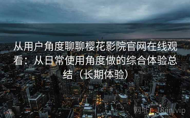 从用户角度聊聊樱花影院官网在线观看：从日常使用角度做的综合体验总结（长期体验）