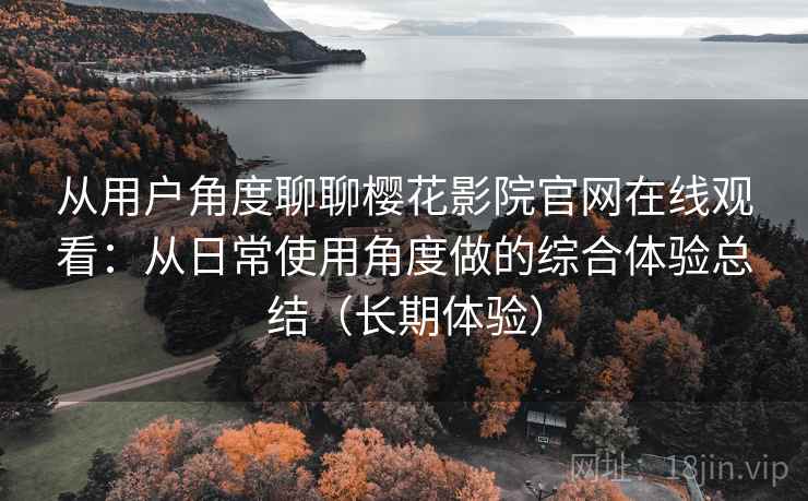 从用户角度聊聊樱花影院官网在线观看：从日常使用角度做的综合体验总结（长期体验）
