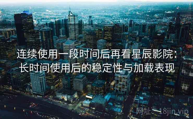 连续使用一段时间后再看星辰影院：长时间使用后的稳定性与加载表现