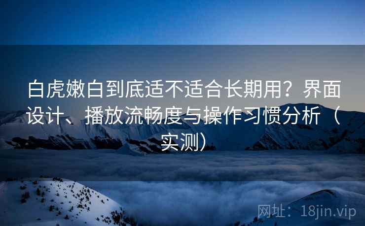 白虎嫩白到底适不适合长期用？界面设计、播放流畅度与操作习惯分析（实测）